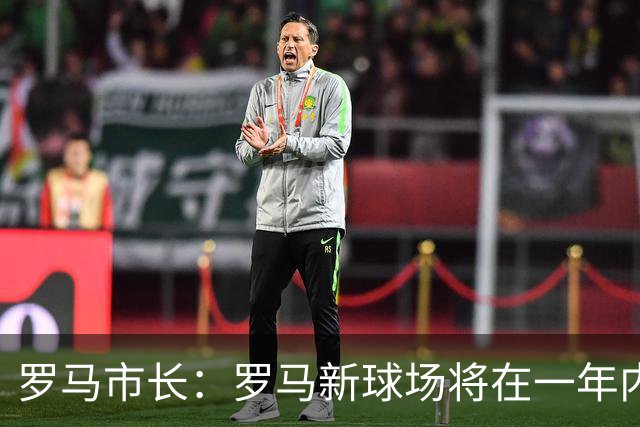 罗马市长：罗马新球场将在一年内开工，是世界上最美丽的球场之一